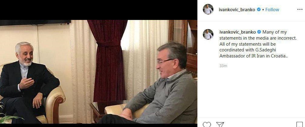 برانکو ایوانکوویچ در اینستاگرام خود نوشت: خیلی از صحبتهایی که از جانب من در رسانهها منتشر میشود درست نیست. تمام بیانیهها و صحبتهای من با سفیر ایران در کرواسی هماهنگ میشود.
